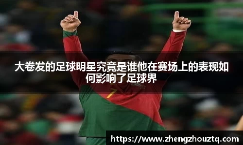 大卷发的足球明星究竟是谁他在赛场上的表现如何影响了足球界